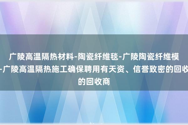 广陵高温隔热材料-陶瓷纤维毯-广陵陶瓷纤维模块-广陵高温隔热施工确保聘用有天资、信誉致密的回收商